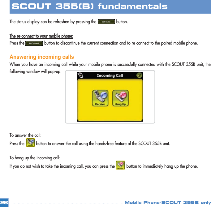 The status display can be refreshed by pressing the                 button. TThhee  rree--ccoonnnneecctt  ttoo  yyoouurr  mmoobbiillee  pphhoonnee::Press the                 button to discontinue the current connection and to re-connect to the paired mobile phone. Answering incoming callsWhen you have an incoming call while your mobile phone is successfully connected with the SCOUT 355B unit, thefollowing window will pop-up.To answer the call:Press the          button to answer the call using the hands-free feature of the SCOUT 355B unit. To hang up the incoming call:If you do not wish to take the incoming call, you can press the          button to immediately hang up the phone.28SCOUT 355(B) fundamentalsMobile Phone-SCOUT 355B only