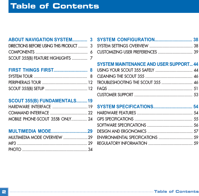 ABOUT NAVIGATION SYSTEM..............DIRECTIONS BEFORE USING THIS PRODUCT ............COMPONENTS .................................................SCOUT 355(B) FEATURE HIGHLIGHTS ................FIRST THINGS FIRST..............................SYSTEM TOUR .................................................. PERIPHERALS TOUR ...........................................SCOUT 355(B) SETUP ........................................SCOUT 355(B) FUNDAMENTALS...........HARDWARE INTERFACE ................................COMMAND INTERFACE ....................................MOBILE PHONE-SCOUT 355B ONLY.................MULTIMEDIA MODE................................MULTIMEDIA MODE OVERVIEW ........................MP3 ................................................................. PHOTO .............................................................2SYSTEM CONFIGURATION..................................SYSTEM SETTINGS OVERVIEW .......................................... CUSTOMIZING USER PREFERENCES ..................................  SYSTEM MAINTENANCE AND USER SUPPORT......USING YOUR SCOUT 355 SAFELY ................................... CLEANING THE SCOUT 355 ............................................TROUBLESHOOTING THE SCOUT 355 ..............................  FAQS ................................................................................CUSTOMER SUPPORT ....................................................... SYSTEM SPECIFICATIONS...................................HARDWARE FEATURES ......................................................GPS SPECIFICATIONS ........................................................SOFTWARE SPECIFICATIONS .............................................  DESIGN AND ERGONOMICS ............................................ENVIRONMENTAL SPECIFICATIONS ..................................REGULATORY INFORMATION ............................................Table of ContentsTable of Contents33 67881212  1919222429292934383839444446465153 54545556575959