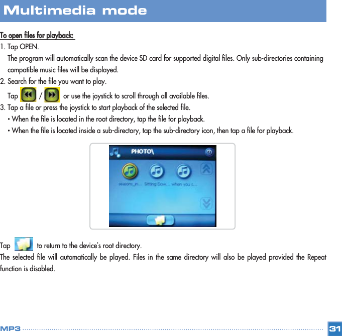 TToo  ooppeenn  ffiilleess  ffoorr  ppllaayybbaacckk::  1. Tap OPEN. The program will automatically scan the device SD card for supported digital files. Only sub-directories containing compatible music files will be displayed. 2. Search for the file you want to play.  Tap           /           or use the joystick to scroll through all available files.3. Tap a file or press the joystick to start playback of the selected file. •When the file is located in the root directory, tap the file for playback. •When the file is located inside a sub-directory, tap the sub-directory icon, then tap a file for playback. Tap              to return to the device’s root directory. The selected file will automatically be played. Files in the same directory will also be played provided the Repeatfunction is disabled. 31Multimedia mode MP3