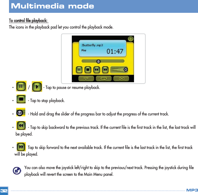 TToo  ccoonnttrrooll  ffiillee  ppllaayybbaacckk::  The icons in the playback pad let you control the playback mode. •  /            - Tap to pause or resume playback. •  - Tap to stop playback. •  - Hold and drag the slider of the progress bar to adjust the progress of the current track. •  - Tap to skip backward to the previous track. If the current file is the first track in the list, the last track will be played. •  Tap to skip forward to the next available track. If the current file is the last track in the list, the first track will be played. You can also move the joystick left/right to skip to the previous/next track. Pressing the joystick during file playback will revert the screen to the Main Menu panel. 32Multimedia mode MP3