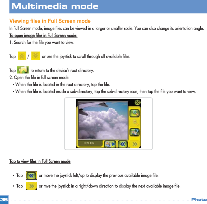 Viewing files in Full Screen modeIn Full Screen mode, image files can be viewed in a larger or smaller scale. You can also change its orientation angle.TToo  ooppeenn  iimmaaggee  ffiilleess  iinn  FFuullll  SSccrreeeenn  mmooddee::1. Search for the file you want to view. Tap          /           or use the joystick to scroll through all available files. Tap             to return to the device’s root directory. 2. Open the file in full screen mode. •When the file is located in the root directory, tap the file. •When the file is located inside a sub-directory, tap the sub-directory icon, then tap the file you want to view. TTaapp  ttoo  vviieeww  ffiilleess  iinn  FFuullll  SSccrreeeenn  mmooddee•  Tap              or move the joystick left/up to display the previous available image file. •  Tap              or mve the joystick in a right/down direction to display the next available image file. 36Multimedia mode Photo