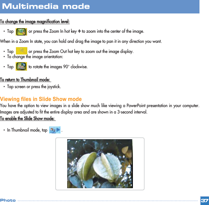 TToo  cchhaannggee  tthhee  iimmaaggee  mmaaggnniiffiiccaattiioonn  lleevveell::•  Tap             or press the Zoom In hot key ++to zoom into the center of the image. When in a Zoom In state, you can hold and drag the image to pan it in any direction you want. •  Tap             or press the Zoom Out hot key to zoom out the image display. •  To change the image orientation: •  Tap             to rotate the images 90° clockwise. TToo  rreettuurrnn  ttoo  TThhuummbbnnaaiill  mmooddee::  •  Tap screen or press the joystick.Viewing files in Slide Show mode You have the option to view images in a slide show much like viewing a PowerPoint presentation in your computer.Images are adjusted to fit the entire display area and are shown in a 3-second interval. TToo  eennaabbllee  tthhee  SSlliiddee  SShhooww  mmooddee::  •  In Thumbnail mode, tap            . 37Multimedia mode Photo