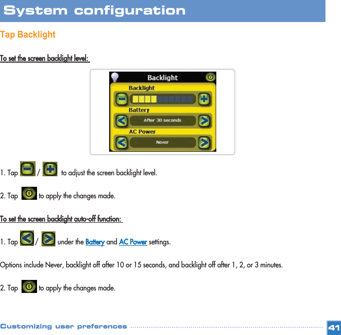 Tap BacklightTToo  sseett  tthhee  ssccrreeeenn  bbaacckklliigghhtt  lleevveell::  1. Tap          /           to adjust the screen backlight level. 2. Tap           to apply the changes made. TToo  sseett  tthhee  ssccrreeeenn  bbaacckklliigghhtt  aauuttoo--ooffff  ffuunnccttiioonn::  1. Tap         /          under the BBaatttteerryyand AACC  PPoowweerrsettings. Options include Never, backlight off after 10 or 15 seconds, and backlight off after 1, 2, or 3 minutes. 2. Tap           to apply the changes made. 41System configuration Customizing user preferences