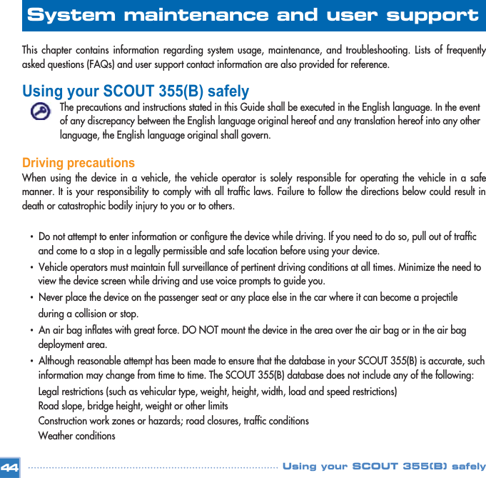 This chapter contains information regarding system usage, maintenance, and troubleshooting. Lists of frequentlyasked questions (FAQs) and user support contact information are also provided for reference. Using your SCOUT 355(B) safely The precautions and instructions stated in this Guide shall be executed in the English language. In the event of any discrepancy between the English language original hereof and any translation hereof into any other language, the English language original shall govern. Driving precautionsWhen using the device in a vehicle, the vehicle operator is solely responsible for operating the vehicle in a safemanner. It is your responsibility to comply with all traffic laws. Failure to follow the directions below could result indeath or catastrophic bodily injury to you or to others.•  Do not attempt to enter information or configure the device while driving. If you need to do so, pull out of traffic and come to a stop in a legally permissible and safe location before using your device. •  Vehicle operators must maintain full surveillance of pertinent driving conditions at all times. Minimize the need to view the device screen while driving and use voice prompts to guide you. •  Never place the device on the passenger seat or any place else in the car where it can become a projectile during a collision or stop. •  An air bag inflates with great force. DO NOT mount the device in the area over the air bag or in the air bag deployment area. •  Although reasonable attempt has been made to ensure that the database in your SCOUT 355(B) is accurate, such information may change from time to time. The SCOUT 355(B) database does not include any of the following: Legal restrictions (such as vehicular type, weight, height, width, load and speed restrictions) Road slope, bridge height, weight or other limits Construction work zones or hazards; road closures, traffic conditions Weather conditions 44System maintenance and user support Using your SCOUT 355(B) safely