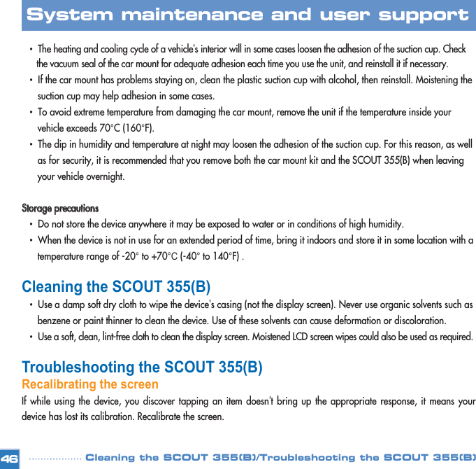 •  The heating and cooling cycle of a vehicle&apos;s interior will in some cases loosen the adhesion of the suction cup. Check the vacuum seal of the car mount for adequate adhesion each time you use the unit, and reinstall it if necessary.•  If the car mount has problems staying on, clean the plastic suction cup with alcohol, then reinstall. Moistening the suction cup may help adhesion in some cases. •  To avoid extreme temperature from damaging the car mount, remove the unit if the temperature inside your vehicle exceeds 70°C (160°F).•  The dip in humidity and temperature at night may loosen the adhesion of the suction cup. For this reason, as well as for security, it is recommended that you remove both the car mount kit and the SCOUT 355(B) when leaving your vehicle overnight. SSttoorraaggee  pprreeccaauuttiioonnss•  Do not store the device anywhere it may be exposed to water or in conditions of high humidity. •  When the device is not in use for an extended period of time, bring it indoors and store it in some location with a temperature range of -20° to +70°C (-40° to 140°F) . Cleaning the SCOUT 355(B)•  Use a damp soft dry cloth to wipe the device’s casing (not the display screen). Never use organic solvents such as benzene or paint thinner to clean the device. Use of these solvents can cause deformation or discoloration. •  Use a soft, clean, lint-free cloth to clean the display screen. Moistened LCD screen wipes could also be used as required. Troubleshooting the SCOUT 355(B)Recalibrating the screen If while using the device, you discover tapping an item doesn’t bring up the appropriate response, it means yourdevice has lost its calibration. Recalibrate the screen. 46System maintenance and user support Cleaning the SCOUT 355(B)/Troubleshooting the SCOUT 355(B)