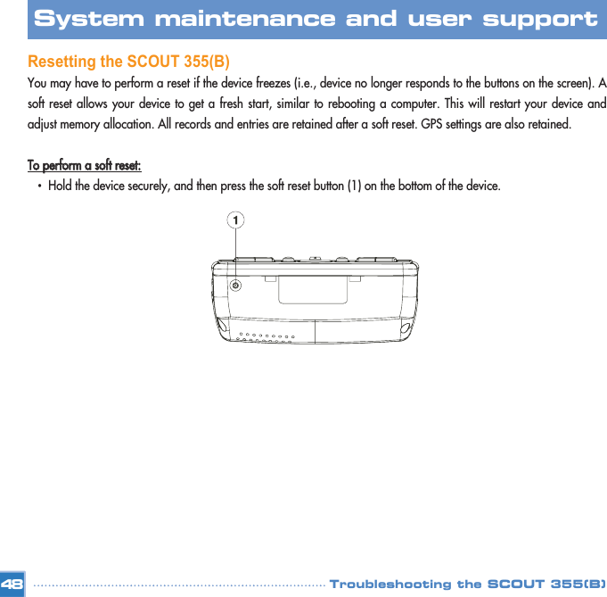 Resetting the SCOUT 355(B)You may have to perform a reset if the device freezes (i.e., device no longer responds to the buttons on the screen). Asoft reset allows your device to get a fresh start, similar to rebooting a computer. This will restart your device andadjust memory allocation. All records and entries are retained after a soft reset. GPS settings are also retained. TToo  ppeerrffoorrmm  aa  ssoofftt  rreesseett::•  Hold the device securely, and then press the soft reset button (1) on the bottom of the device. 48System maintenance and user support Troubleshooting the SCOUT 355(B)