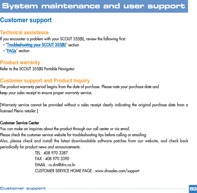 Customer supportTechnical assistanceIf you encounter a problem with your SCOUT 355(B), review the following first: •“TTrroouubblleesshhoooottiinngg  yyoouurr  SSCCOOUUTT  335555((BB))”section •“FFAAQQss”section Product warrantyRefer to the SCOUT 355(B) Portable Navigator Customer support and Product InquiryThe product warranty period begins from the date of purchase. Please note your purchase date and  keep your sales receipt to ensure proper warranty service.[Warranty service cannot be provided without a sales receipt clearly indicating the original purchase date from alicensed Plenio retailer.]CCuussttoommeerr  SSeerrvviiccee  CCeenntteerrYou can make an inquiries about the product through our call center or via email. Please check the customer service website for troubleshooting tips before calling or emailing. Also, please check and install the latest downloadable software patches from our website, and check backperiodically for product news and announcements. TEL : 408 970 3387FAX : 408 970 3390EMAIL : cs.dvs@dvs.co.krCUSTOMER SERVICE HOME PAGE : www.dvssales.com/support53System maintenance and user support Customer support 