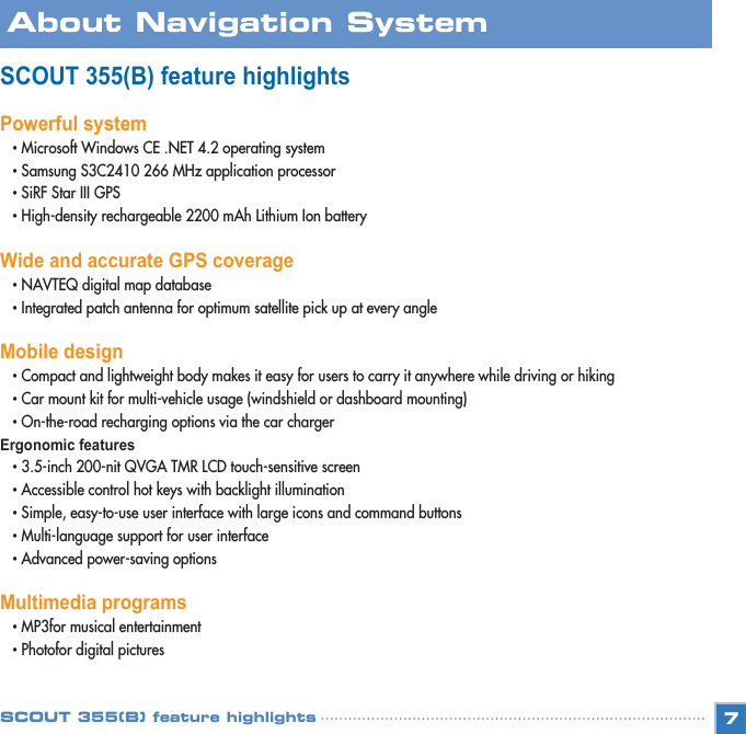 SCOUT 355(B) feature highlightsPowerful system• Microsoft Windows CE .NET 4.2 operating system • Samsung S3C2410 266 MHz application processor • SiRF Star III GPS • High-density rechargeable 2200 mAh Lithium Ion battery Wide and accurate GPS coverage• NAVTEQ digital map database • Integrated patch antenna for optimum satellite pick up at every angle Mobile design• Compact and lightweight body makes it easy for users to carry it anywhere while driving or hiking • Car mount kit for multi-vehicle usage (windshield or dashboard mounting) • On-the-road recharging options via the car charger Ergonomic features • 3.5-inch 200-nit QVGA TMR LCD touch-sensitive screen • Accessible control hot keys with backlight illumination • Simple, easy-to-use user interface with large icons and command buttons • Multi-language support for user interface • Advanced power-saving options Multimedia programs• MP3for musical entertainment • Photofor digital pictures 7About Navigation SystemSCOUT 355(B) feature highlights