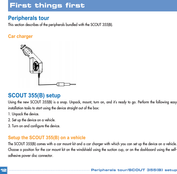 Peripherals tour/SCOUT 355(B) setupPeripherals tour This section describes of the peripherals bundled with the SCOUT 355(B).Car chargerSCOUT 355(B) setupUsing the new SCOUT 355(B) is a snap. Unpack, mount, turn on, and it’s ready to go. Perform the following easyinstallation tasks to start using the device straight out of the box: 1. Unpack the device. 2. Set up the device on a vehicle. 3. Turn on and configure the device. Setup the SCOUT 355(B) on a vehicleThe SCOUT 355(B) comes with a car mount kit and a car charger with which you can set up the device on a vehicle.Choose a position for the car mount kit on the windshield using the suction cup, or on the dashboard using the self-adhesive power disc connector. 12First things first 