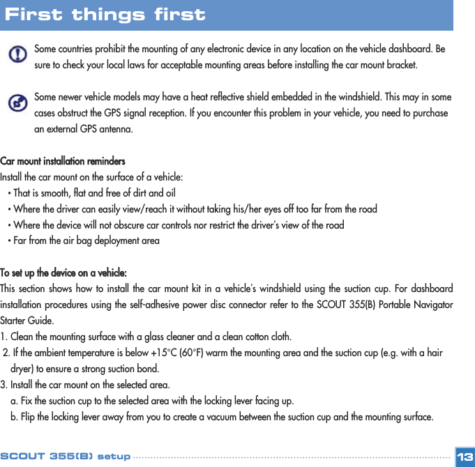 Some countries prohibit the mounting of any electronic device in any location on the vehicle dashboard. Be sure to check your local laws for acceptable mounting areas before installing the car mount bracket. Some newer vehicle models may have a heat reflective shield embedded in the windshield. This may in some cases obstruct the GPS signal reception. If you encounter this problem in your vehicle, you need to purchase an external GPS antenna. CCaarr  mmoouunntt  iinnssttaallllaattiioonn  rreemmiinnddeerrssInstall the car mount on the surface of a vehicle: • That is smooth, flat and free of dirt and oil • Where the driver can easily view/reach it without taking his/her eyes off too far from the road  • Where the device will not obscure car controls nor restrict the driver&apos;s view of the road • Far from the air bag deployment area TToo  sseett  uupp  tthhee  ddeevviiccee  oonn  aa  vveehhiiccllee::This section shows how to install the car mount kit in a vehicle’s windshield using the suction cup. For dashboardinstallation procedures using the self-adhesive power disc connector refer to the SCOUT 355(B) Portable NavigatorStarter Guide. 1. Clean the mounting surface with a glass cleaner and a clean cotton cloth. 2. If the ambient temperature is below +15°C (60°F) warm the mounting area and the suction cup (e.g. with a hair dryer) to ensure a strong suction bond. 3. Install the car mount on the selected area. a. Fix the suction cup to the selected area with the locking lever facing up. b. Flip the locking lever away from you to create a vacuum between the suction cup and the mounting surface. 13First things first SCOUT 355(B) setup