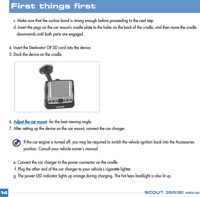c. Make sure that the suction bond is strong enough before proceeding to the next step. d. Insert the pegs on the car mount’s cradle plate to the holes on the back of the cradle, and then move the cradle downwards until both parts are engaged. 4. Insert the Destinator OP SD card into the device.5. Dock the device on the cradle. 6. AAddjjuusstt  tthhee  ccaarr  mmoouunnttfor the best viewing angle. 7. After setting up the device on the car mount, connect the car charger. If the car engine is turned off, you may be required to switch the vehicle ignition back into the Accessories position. Consult your vehicle owner’s manual. e. Connect the car charger to the power connector on the cradle. f. Plug the other end of the car charger to your vehicle’s cigarette lighter. g. The power LED indicator lights up orange during charging. The hot keys backlight is also lit up. 14First things first SCOUT 355(B) setup