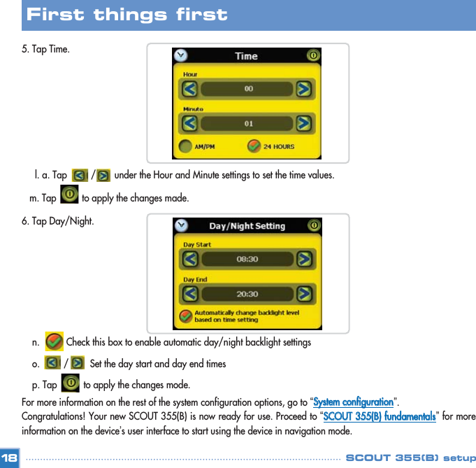 5. Tap Time. l. a. Tap         /       under the Hour and Minute settings to set the time values. m. Tap to apply the changes made.6. Tap Day/Night.n.          Check this box to enable automatic day/night backlight settings  o.         /        Set the day start and day end times   p. Tap          to apply the changes mode.For more information on the rest of the system configuration options, go to “SSyysstteemm  ccoonnffiigguurraattiioonn”. Congratulations! Your new SCOUT 355(B) is now ready for use. Proceed to “SSCCOOUUTT  335555((BB))  ffuunnddaammeennttaallss”for moreinformation on the device’s user interface to start using the device in navigation mode. 18First things first SCOUT 355(B) setup