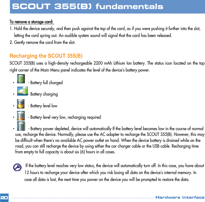 TToo  rreemmoovvee  aa  ssttoorraaggee  ccaarrdd::  1. Hold the device securely, and then push against the top of the card, as if you were pushing it further into the slot, letting the card spring out. An audible system sound will signal that the card has been released. 2. Gently remove the card from the slot. Recharging the SCOUT 355(B)SCOUT 355(B) uses a high-density rechargeable 2200 mAh Lithium Ion battery. The status icon located on the topright corner of the Main Menu panel indicates the level of the device’s battery power. •- Battery full charged •- Battery charging •- Battery level low •- Battery level very low, recharging required •- Battery power depleted, device will automatically If the battery level becomes low in the course of normal use, recharge the device. Normally, please use the AC adapter to recharge the SCOUT 355(B). However, this may  be difficult when there’s no available AC power outlet on hand. When the device battery is drained while on the road, you can still recharge the device by using either the car charger cable or the USB cable. Recharging time from empty to full capacity is about six (6) hours in all cases. If the battery level reaches very low status, the device will automatically turn off. In this case, you have about 12 hours to recharge your device after which you risk losing all data on the device&apos;s internal memory. In case all data is lost, the next time you power on the device you will be prompted to restore the data. 20SCOUT 355(B) fundamentalsHardware interface