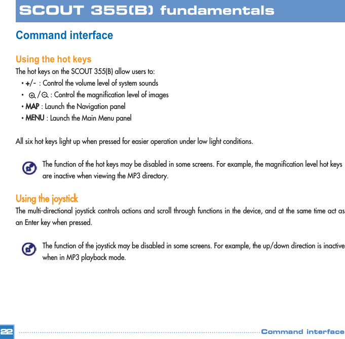 Command interface Using the hot keysThe hot keys on the SCOUT 355(B) allow users to:• ++/-: Control the volume level of system sounds•  /     : Control the magnification level of images• MMAAPP: Launch the Navigation panel • MMEENNUU: Launch the Main Menu panel All six hot keys light up when pressed for easier operation under low light conditions. The function of the hot keys may be disabled in some screens. For example, the magnification level hot keys are inactive when viewing the MP3 directory. UUssiinngg  tthhee  jjooyyssttiicckkThe multi-directional joystick controls actions and scroll through functions in the device, and at the same time act asan Enter key when pressed. The function of the joystick may be disabled in some screens. For example, the up/down direction is inactive when in MP3 playback mode. 22SCOUT 355(B) fundamentalsCommand interface