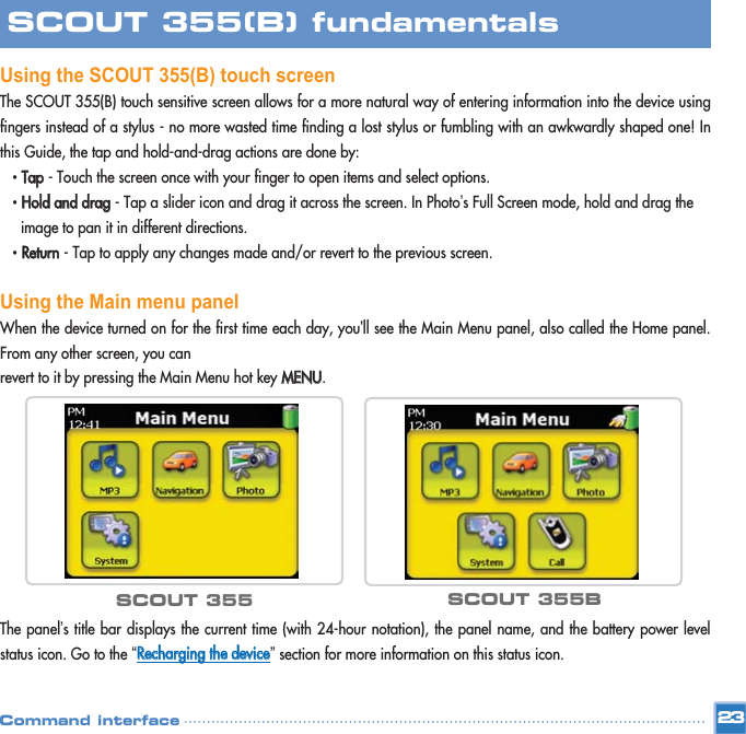 Using the SCOUT 355(B) touch screenThe SCOUT 355(B) touch sensitive screen allows for a more natural way of entering information into the device usingfingers instead of a stylus - no more wasted time finding a lost stylus or fumbling with an awkwardly shaped one! Inthis Guide, the tap and hold-and-drag actions are done by: • TTaapp- Touch the screen once with your finger to open items and select options. • HHoolldd  aanndd  ddrraagg- Tap a slider icon and drag it across the screen. In Photo’s Full Screen mode, hold and drag the image to pan it in different directions. • RReettuurrnn- Tap to apply any changes made and/or revert to the previous screen. Using the Main menu panelWhen the device turned on for the first time each day, you&apos;ll see the Main Menu panel, also called the Home panel.From any other screen, you can revert to it by pressing the Main Menu hot key MMEENNUU. The panel’s title bar displays the current time (with 24-hour notation), the panel name, and the battery power levelstatus icon. Go to the “RReecchhaarrggiinngg  tthhee  ddeevviiccee”section for more information on this status icon. 23SCOUT 355(B) fundamentalsCommand interfaceSCOUT 355 SCOUT 355B