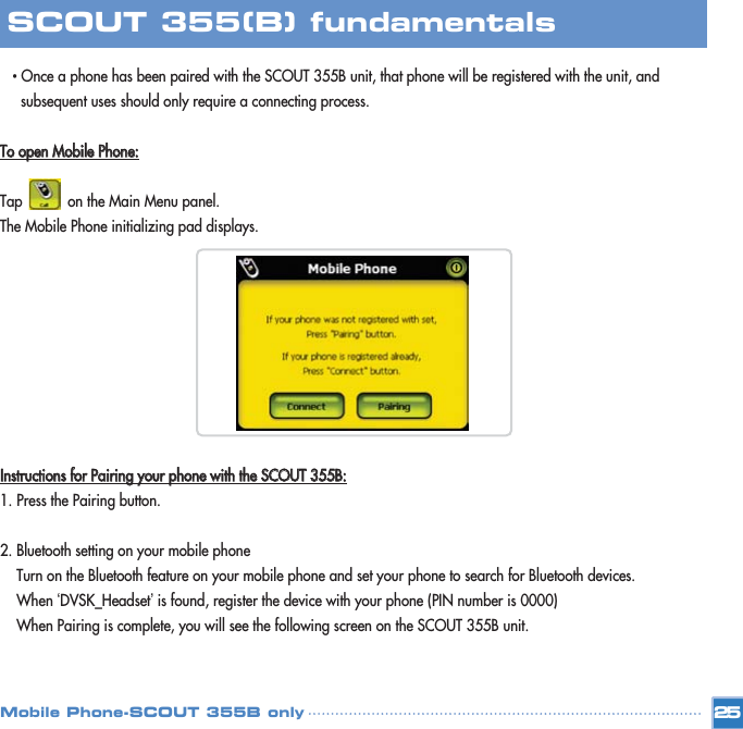 • Once a phone has been paired with the SCOUT 355B unit, that phone will be registered with the unit, and subsequent uses should only require a connecting process. TToo  ooppeenn  MMoobbiillee  PPhhoonnee::Tap           on the Main Menu panel.The Mobile Phone initializing pad displays.IInnssttrruuccttiioonnss  ffoorr  PPaaiirriinngg  yyoouurr  pphhoonnee  wwiitthh  tthhee  SSCCOOUUTT  335555BB::1. Press the Pairing button.2. Bluetooth setting on your mobile phoneTurn on the Bluetooth feature on your mobile phone and set your phone to search for Bluetooth devices. When ‘DVSK_Headset’is found, register the device with your phone (PIN number is 0000)When Pairing is complete, you will see the following screen on the SCOUT 355B unit. 25SCOUT 355(B) fundamentalsMobile Phone-SCOUT 355B only