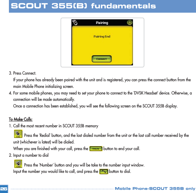 3. Press Connect.If your phone has already been paired with the unit and is registered, you can press the connect button from the main Mobile Phone initializing screen. 4. For some mobile phones, you may need to set your phone to connect to the ‘DVSK Headset’device. Otherwise, a  connection will be made automatically. Once a connection has been established, you will see the following screen on the SCOUT 355B display. TToo  MMaakkee  CCaallllss::1. Call the most recent number in SCOUT 355B memoryPress the ‘Redial’button, and the last dialed number from the unit or the last call number received by the unit (whichever is latest) will be dialed.When you are finished with your call, press the              button to end your call.  2. Input a number to dial Press the ‘Number’button and you will be take to the number input window. Input the number you would like to call, and press the          button to dial.26SCOUT 355(B) fundamentalsMobile Phone-SCOUT 355B only