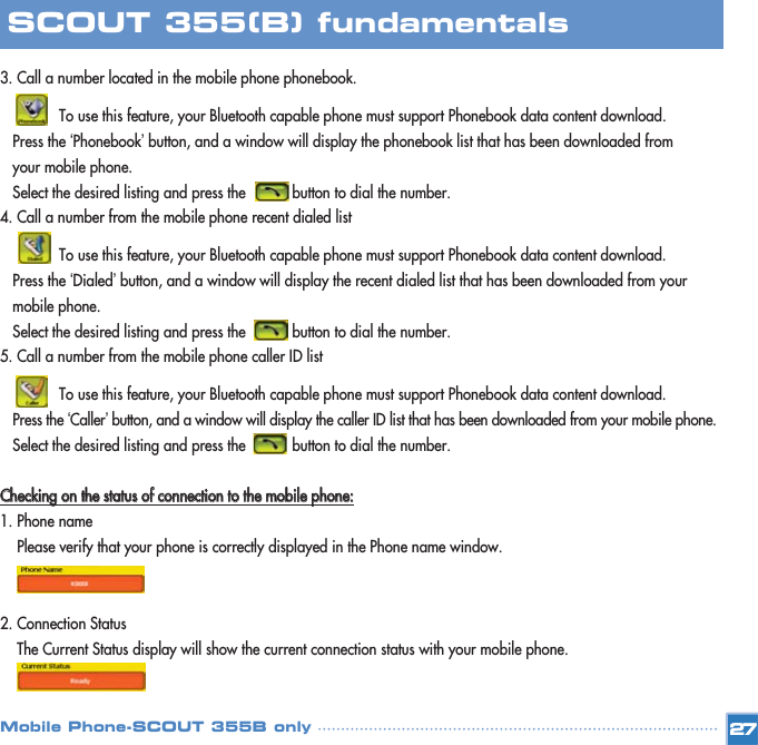 3. Call a number located in the mobile phone phonebook. To use this feature, your Bluetooth capable phone must support Phonebook data content download. Press the ‘Phonebook’button, and a window will display the phonebook list that has been downloaded from your mobile phone. Select the desired listing and press the           button to dial the number. 4. Call a number from the mobile phone recent dialed listTo use this feature, your Bluetooth capable phone must support Phonebook data content download.Press the ‘Dialed’button, and a window will display the recent dialed list that has been downloaded from your mobile phone. Select the desired listing and press the           button to dial the number.5. Call a number from the mobile phone caller ID listTo use this feature, your Bluetooth capable phone must support Phonebook data content download.Press the ‘Caller’button, and a window will display the caller ID list that has been downloaded from your mobile phone. Select the desired listing and press the           button to dial the number.CChheecckkiinngg  oonn  tthhee  ssttaattuuss  ooff  ccoonnnneeccttiioonn  ttoo  tthhee  mmoobbiillee  pphhoonnee::1. Phone namePlease verify that your phone is correctly displayed in the Phone name window.2. Connection StatusThe Current Status display will show the current connection status with your mobile phone.   27SCOUT 355(B) fundamentalsMobile Phone-SCOUT 355B only