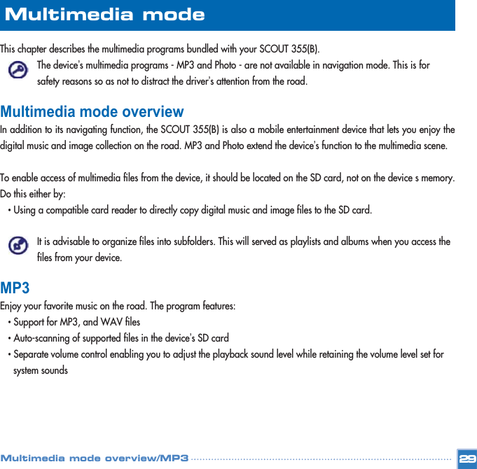 This chapter describes the multimedia programs bundled with your SCOUT 355(B).  The device’s multimedia programs - MP3 and Photo - are not available in navigation mode. This is for safety reasons so as not to distract the driver’s attention from the road. Multimedia mode overviewIn addition to its navigating function, the SCOUT 355(B) is also a mobile entertainment device that lets you enjoy thedigital music and image collection on the road. MP3 and Photo extend the device’s function to the multimedia scene. To enable access of multimedia files from the device, it should be located on the SD card, not on the device s memory.Do this either by: • Using a compatible card reader to directly copy digital music and image files to the SD card. It is advisable to organize files into subfolders. This will served as playlists and albums when you access the files from your device. MP3 Enjoy your favorite music on the road. The program features: • Support for MP3, and WAV files   • Auto-scanning of supported files in the device’s SD card • Separate volume control enabling you to adjust the playback sound level while retaining the volume level set for system sounds 29Multimedia mode Multimedia mode overview/MP3