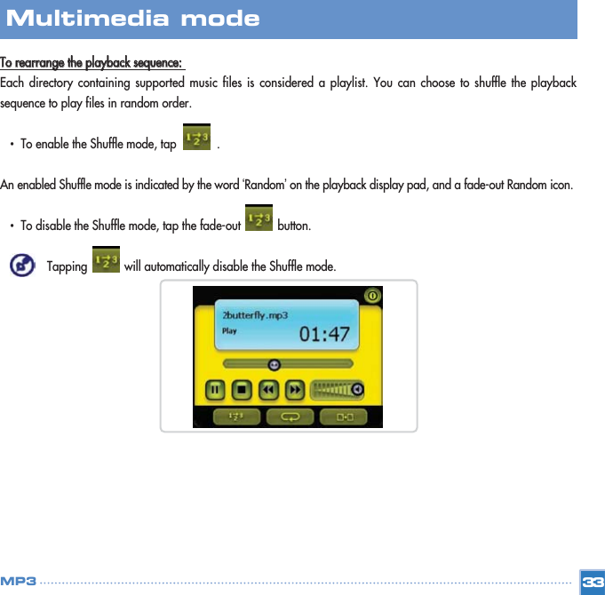 TToo  rreeaarrrraannggee  tthhee  ppllaayybbaacckk  sseeqquueennccee::Each directory containing supported music files is considered a playlist. You can choose to shuffle the playbacksequence to play files in random order. •  To enable the Shuffle mode, tap            .An enabled Shuffle mode is indicated by the word ‘Random’on the playback display pad, and a fade-out Random icon.•  To disable the Shuffle mode, tap the fade-out           button. Tapping           will automatically disable the Shuffle mode. 33Multimedia mode MP3