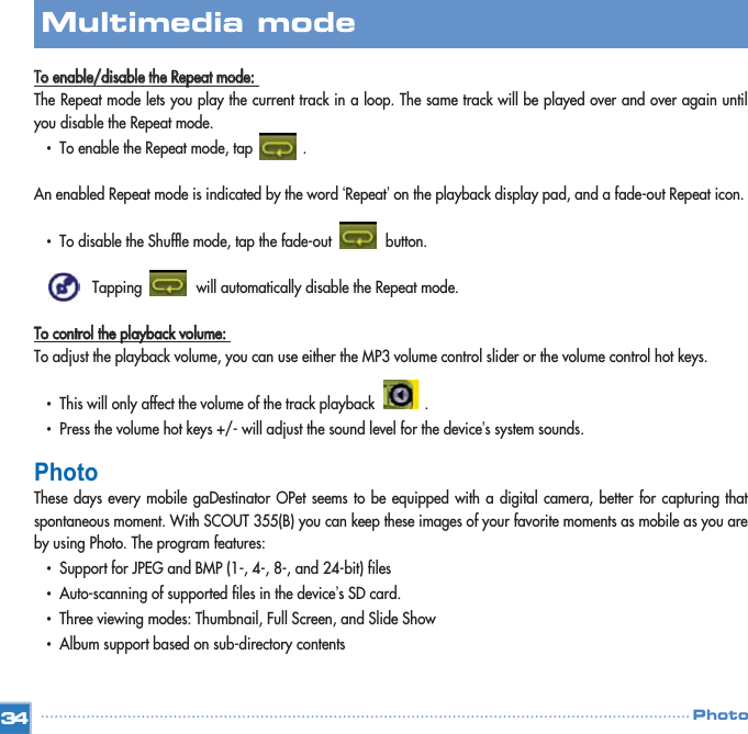 TToo  eennaabbllee//ddiissaabbllee  tthhee  RReeppeeaatt  mmooddee::  The Repeat mode lets you play the current track in a loop. The same track will be played over and over again untilyou disable the Repeat mode. •  To enable the Repeat mode, tap            .            An enabled Repeat mode is indicated by the word ‘Repeat’on the playback display pad, and a fade-out Repeat icon. •  To disable the Shuffle mode, tap the fade-out             button. Tapping             will automatically disable the Repeat mode. TToo  ccoonnttrrooll  tthhee  ppllaayybbaacckk  vvoolluummee::  To adjust the playback volume, you can use either the MP3 volume control slider or the volume control hot keys. •  This will only affect the volume of the track playback            . •  Press the volume hot keys +/- will adjust the sound level for the device’s system sounds.  PhotoThese days every mobile gaDestinator OPet seems to be equipped with a digital camera, better for capturing thatspontaneous moment. With SCOUT 355(B) you can keep these images of your favorite moments as mobile as you areby using Photo. The program features: •  Support for JPEG and BMP (1-, 4-, 8-, and 24-bit) files  •  Auto-scanning of supported files in the device’s SD card. •  Three viewing modes: Thumbnail, Full Screen, and Slide Show •  Album support based on sub-directory contents  34Multimedia mode Photo