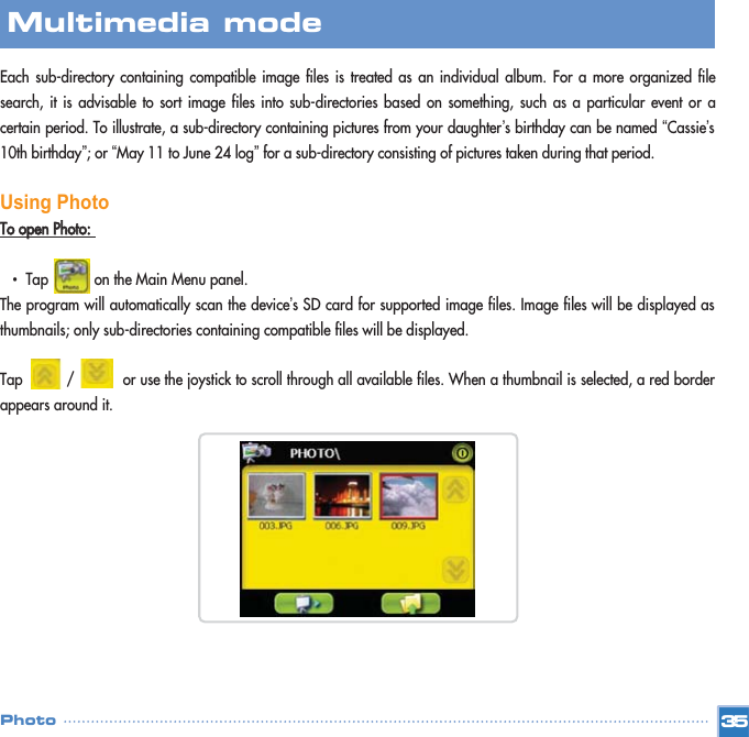 Each sub-directory containing compatible image files is treated as an individual album. For a more organized filesearch, it is advisable to sort image files into sub-directories based on something, such as a particular event or acertain period. To illustrate, a sub-directory containing pictures from your daughter’s birthday can be named “Cassie’s10th birthday”; or “May 11 to June 24 log”for a sub-directory consisting of pictures taken during that period.Using PhotoTToo  ooppeenn  PPhhoottoo::  •  Tap           on the Main Menu panel. The program will automatically scan the device’s SD card for supported image files. Image files will be displayed asthumbnails; only sub-directories containing compatible files will be displayed. Tap          /           or use the joystick to scroll through all available files. When a thumbnail is selected, a red borderappears around it. 35Multimedia mode Photo