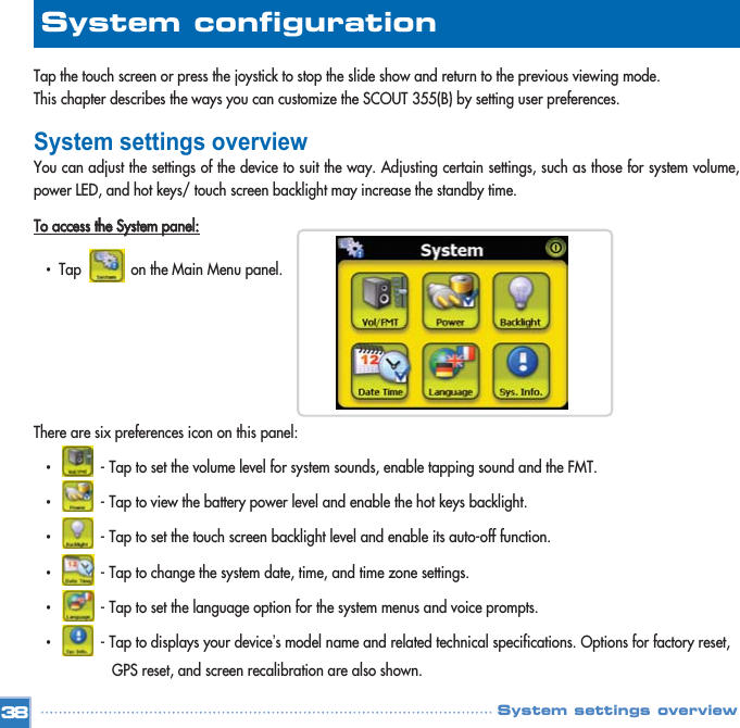 Tap the touch screen or press the joystick to stop the slide show and return to the previous viewing mode. This chapter describes the ways you can customize the SCOUT 355(B) by setting user preferences. System settings overviewYou can adjust the settings of the device to suit the way. Adjusting certain settings, such as those for system volume,power LED, and hot keys/ touch screen backlight may increase the standby time. TToo  aacccceessss  tthhee  SSyysstteemm  ppaanneell::•  Tap            on the Main Menu panel. There are six preferences icon on this panel: •  - Tap to set the volume level for system sounds, enable tapping sound and the FMT.   •  - Tap to view the battery power level and enable the hot keys backlight.•  - Tap to set the touch screen backlight level and enable its auto-off function.•  - Tap to change the system date, time, and time zone settings.•  - Tap to set the language option for the system menus and voice prompts. •  - Tap to displays your device’s model name and related technical specifications. Options for factory reset, GPS reset, and screen recalibration are also shown.38System configuration System settings overview