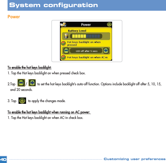 Power TToo  eennaabbllee  tthhee  hhoott  kkeeyyss  bbaacckklliigghhtt::1. Tap the Hot keys backlight on when pressed check box. 2.Tap           /           to set the hot keys backlight’s auto-off function. Options include backlight off after 5, 10, 15, and 20 seconds. 3. Tap             to apply the changes made. TToo  eennaabbllee  tthhee  hhoott  kkeeyyss  bbaacckklliigghhtt  wwhheenn  rruunnnniinngg  oonn  AACC  ppoowweerr::  1. Tap the Hot keys backlight on when AC-in check box. 40System configuration Customizing user preferences