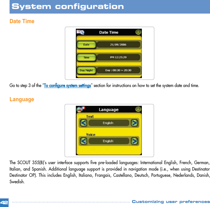 Date TimeGo to step 3 of the “TToo  ccoonnffiigguurree  ssyysstteemm  sseettttiinnggss”section for instructions on how to set the system date and time. Language The SCOUT 355(B)’s user interface supports five pre-loaded languages: International English, French, German,Italian, and Spanish. Additional language support is provided in navigation mode (i.e., when using DestinatorDestinator OP). This includes English, Italiano, Frangais, Castellano, Deutsch, Portuguese, Nederlands, Danish,Swedish. 42System configuration Customizing user preferences