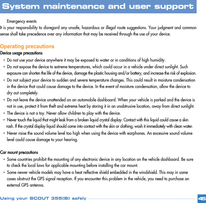Emergency events It is your responsibility to disregard any unsafe, hazardous or illegal route suggestions. Your judgment and commonsense shall take precedence over any information that may be received through the use of your device. Operating precautionsDDeevviiccee  uussaaggee  pprreeccaauuttiioonnss•  Do not use your device anywhere it may be exposed to water or in conditions of high humidity. •  Do not expose the device to extreme temperatures, which could occur in a vehicle under direct sunlight. Such exposure can shorten the life of the device, damage the plastic housing and/or battery, and increase the risk of explosion.•  Do not subject your device to sudden and severe temperature changes. This could result in moisture condensation in the device that could cause damage to the device. In the event of moisture condensation, allow the device to dry out completely. •  Do not leave the device unattended on an automobile dashboard. When your vehicle is parked and the device is not in use, protect it from theft and extreme heat by storing it in an unobtrusive location, away from direct sunlight. •  The device is not a toy. Never allow children to play with the device. •  Never touch the liquid that might leak from a broken liquid crystal display. Contact with this liquid could cause a skin rash. If the crystal display liquid should come into contact with the skin or clothing, wash it immediately with clean water. •  Never raise the sound volume level too high when using the device with earphones. An excessive sound volume level could cause damage to your hearing. CCaarr  mmoouunntt  pprreeccaauuttiioonnss•  Some countries prohibit the mounting of any electronic device in any location on the vehicle dashboard. Be sure to check the local laws for applicable mounting before installing the car mount. •  Some newer vehicle models may have a heat reflective shield embedded in the windshield. This may in some cases obstruct the GPS signal reception. If you encounter this problem in the vehicle, you need to purchase an external GPS antenna. 45System maintenance and user support Using your SCOUT 355(B) safely