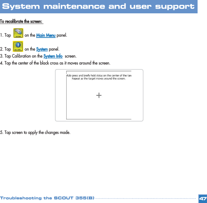 TToo  rreeccaalliibbrraattee  tthhee  ssccrreeeenn::  1. Tap            on the MMaaiinn  MMeennuupanel. 2. Tap            on the SSyysstteemmpanel. 3. Tap Calibration on the SSyysstteemm  IInnffooscreen. 4. Tap the center of the black cross as it moves around the screen.5. Tap screen to apply the changes made.47System maintenance and user support Troubleshooting the SCOUT 355(B)