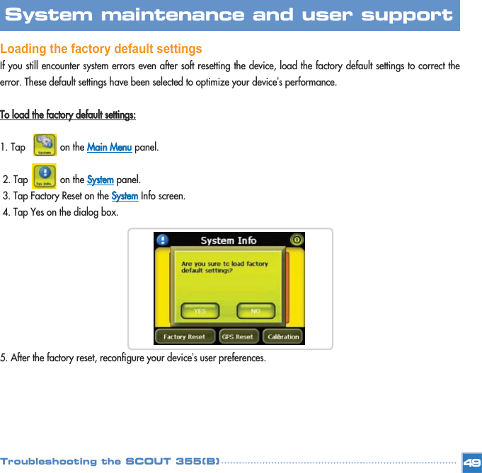 Loading the factory default settings If you still encounter system errors even after soft resetting the device, load the factory default settings to correct theerror. These default settings have been selected to optimize your device’s performance. TToo  llooaadd  tthhee  ffaaccttoorryy  ddeeffaauulltt  sseettttiinnggss::1. Tap             on the MMaaiinn  MMeennuupanel. 2. Tap            on the SSyysstteemmpanel. 3. Tap Factory Reset on the SSyysstteemmInfo screen. 4. Tap Yes on the dialog box. 5. After the factory reset, reconfigure your device’s user preferences. 49System maintenance and user support Troubleshooting the SCOUT 355(B)