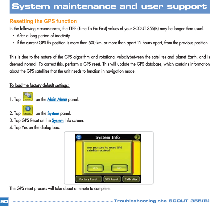 Resetting the GPS functionIn the following circumstances, the TTFF (Time To Fix First) values of your SCOUT 355(B) may be longer than usual. •  After a long period of inactivity •  If the current GPS fix position is more than 500 km, or more than apart 12 hours apart, from the previous position This is due to the nature of the GPS algorithm and rotational velocitybetween the satellites and planet Earth, and isdeemed normal. To correct this, perform a GPS reset. This will update the GPS database, which contains informationabout the GPS satellites that the unit needs to function in navigation mode. TToo  llooaadd  tthhee  ffaaccttoorryy  ddeeffaauulltt  sseettttiinnggss::  1. Tap             on the MMaaiinn  MMeennuupanel. 2. Tap             on the SSyysstteemmpanel. 3. Tap GPS Reset on the SSyysstteemmInfo screen. 4. Tap Yes on the dialog box. The GPS reset process will take about a minute to complete. 50System maintenance and user support Troubleshooting the SCOUT 355(B)