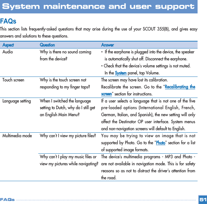 FAQs This section lists frequently-asked questions that may arise during the use of your SCOUT 355(B), and gives easyanswers and solutions to these questions. 51System maintenance and user support FAQsAAssppeeccttAudioTouch screenLanguage settingMultimedia mode QQuueessttiioonnWhy is there no sound coming from the device?Why is the touch screen not responding to my finger taps?When I switched the language setting to Dutch, why do I still get an English Main Menu?Why can’t I view my picture files? Why can’t I play my music files or view my pictures while navigating?  AAnnsswweerr•  If the earphone is plugged into the device, the speaker is automatically shut off. Disconnect the earphone. •Check that the device’s volume settings is not muted. In the SSyysstteemmpanel, tap Volume.The screen may have lost its calibration. Recalibrate the screen. Go to the “RReeccaalliibbrraattiinngg  tthheessccrreeeenn“section for instructions. If a user selects a language that is not one of the fivepre-loaded options (International English, French,German, Italian, and Spanish), the new setting will onlyaffect the Destinator OP user interface. System menusand non-navigation screens will default to English. You may be trying to view an image that is notsupported by Photo. Go to the “PPhhoottoo“section for a listof supported image formats.  The device’s multimedia programs - MP3 and Photo -are not available in navigation mode. This is for safetyreasons so as not to distract the driver’s attention fromthe road.  