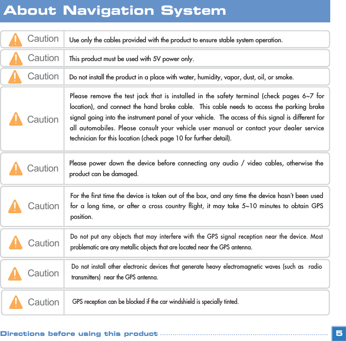 5Caution Use only the cables provided with the product to ensure stable system operation.  Caution This product must be used with 5V power only.CautionPlease remove the test jack that is installed in the safety terminal (check pages 6~7 forlocation), and connect the hand brake cable.  This cable needs to access the parking brakesignal going into the instrument panel of your vehicle.  The access of this signal is different forall automobiles. Please consult your vehicle user manual or contact your dealer servicetechnician for this location (check page 10 for further detail). Caution Please power down the device before connecting any audio / video cables, otherwise theproduct can be damaged.Caution Do not install the product in a place with water, humidity, vapor, dust, oil, or smoke.CautionFor the first time the device is taken out of the box, and any time the device hasn’t been usedfor a long time, or after a cross country flight, it may take 5~10 minutes to obtain GPSposition. CautionDo not put any objects that may interfere with the GPS signal reception near the device. Mostproblematic are any metallic objects that are located near the GPS antenna.CautionDo not install other electronic devices that generate heavy electromagnetic waves (such as  radiotransmitters)  near the GPS antenna.CautionGPS reception can be blocked if the car windshield is specially tinted.About Navigation SystemDirections before using this product