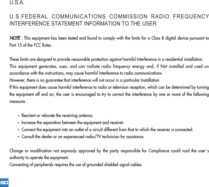 U.S.A.U.S.FEDERAL COMMUNICATIONS COMMISSION RADIO FREQUENCYINTERFERENCE STATEMENT INFORMATION TO THE USERNNOOTTEE: This equipment has been tested and found to comply with the limits for a Class B digital device pursuant toPart 15 of the FCC Rules.These limits are designed to provide reasonable protection against harmful Interference in a residential installation.This equipment generates, uses, and can radiate radio frequency energy and, if Not installed and used unaccordance with the instructions, may cause harmful Interference to radio communications.However, there is no guarantee that interference will not occur in a particular Installation.If this equipment does cause harmful interference to radio or television reception, which can be determined by turningthe equipment off and on, the user is encouraged to try to correct the interference by one or more of the followingmeasures :•Reorient or relocate the receiving antenna.•Increase the separation between the equipment and receiver.•Connect the equipment into an outlet of a circuit different from that to which the receiver is connected.•Consult the dealer or an experienced radio/TV technician for assistance.Change or modification not expressly approved by the party responsible for Compliance could void the user’sauthority to operate the equipment.Connecting of peripherals requires the use of grounded shielded signal cables.60