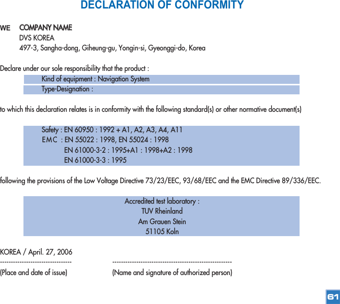 DECLARATION OF CONFORMITYWEDeclare under our sole responsibility that the product :Kind of equipment : Navigation SystemType-Designation :to which this declaration relates is in conformity with the following standard(s) or other normative document(s)Safety : EN 60950 : 1992 + A1, A2, A3, A4, A11EMC : EN 55022 : 1998, EN 55024 : 1998EN 61000-3-2 : 1995+A1 : 1998+A2 : 1998EN 61000-3-3 : 1995following the provisions of the Low Voltage Directive 73/23/EEC, 93/68/EEC and the EMC Directive 89/336/EEC.Accredited test laboratory : TUV Rheinland Am Grauen Stein51105 KolnKOREA / April. 27, 2006--------------------------------- -------------------------------------------------------(Place and date of issue) (Name and signature of authorized person)61CCOOMMPPAANNYY  NNAAMMEEDVS KOREA497-3, Sangha-dong, Giheung-gu, Yongin-si, Gyeonggi-do, Korea