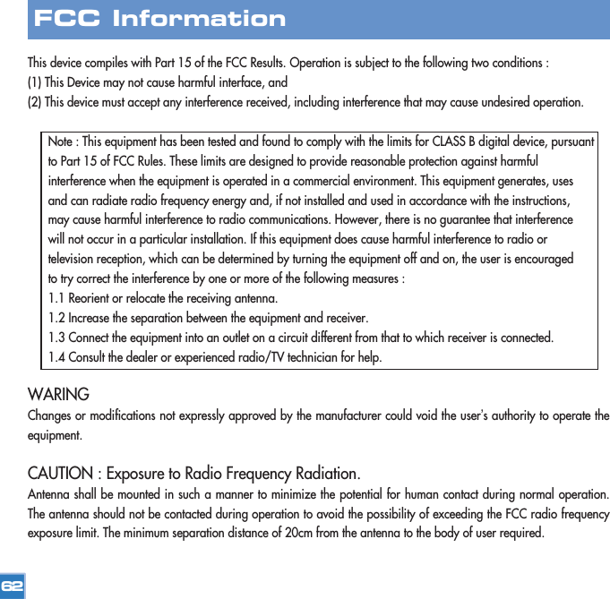 This device compiles with Part 15 of the FCC Results. Operation is subject to the following two conditions :(1) This Device may not cause harmful interface, and(2) This device must accept any interference received, including interference that may cause undesired operation.Note : This equipment has been tested and found to comply with the limits for CLASS B digital device, pursuant to Part 15 of FCC Rules. These limits are designed to provide reasonable protection against harmful interference when the equipment is operated in a commercial environment. This equipment generates, uses and can radiate radio frequency energy and, if not installed and used in accordance with the instructions, may cause harmful interference to radio communications. However, there is no guarantee that interference will not occur in a particular installation. If this equipment does cause harmful interference to radio or television reception, which can be determined by turning the equipment off and on, the user is encouraged to try correct the interference by one or more of the following measures :1.1 Reorient or relocate the receiving antenna.1.2 Increase the separation between the equipment and receiver.1.3 Connect the equipment into an outlet on a circuit different from that to which receiver is connected.1.4 Consult the dealer or experienced radio/TV technician for help.WARINGChanges or modifications not expressly approved by the manufacturer could void the user’s authority to operate theequipment.CAUTION : Exposure to Radio Frequency Radiation.Antenna shall be mounted in such a manner to minimize the potential for human contact during normal operation.The antenna should not be contacted during operation to avoid the possibility of exceeding the FCC radio frequencyexposure limit. The minimum separation distance of 20cm from the antenna to the body of user required.62FCC Information