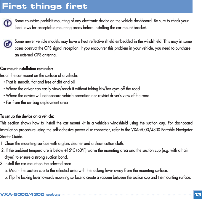 Some countries prohibit mounting of any electronic device on the vehicle dashboard. Be sure to check your local laws for acceptable mounting areas before installing the car mount bracket. Some newer vehicle models may have a heat reflective shield embedded in the windshield. This may in some cases obstruct the GPS signal reception. If you encounter this problem in your vehicle, you need to purchase an external GPS antenna. Car mount installation remindersInstall the car mount on the surface of a vehicle: •That is smooth, flat and free of dirt and oil •Where the driver can easily view/reach it without taking his/her eyes off the road  •Where the device will not obscure vehicle operation nor restrict driver&apos;s view of the road •Far from the air bag deployment area To set up the device on a vehicle:This section shows how to install the car mount kit in a vehicle’s windshield using the suction cup. For dashboardinstallation procedure using the self-adhesive power disc connector, refer to the VXA-5000/4300 Portable NavigatorStarter Guide. 1. Clean the mounting surface with a glass cleaner and a clean cotton cloth. 2. If the ambient temperature is below +15°C (60°F) warm the mounting area and the suction cup (e.g. with a hair dryer) to ensure a strong suction bond. 3. Install the car mount on the selected area. a. Mount the suction cup to the selected area with the locking lever away from the mounting surface.  b. Flip the locking lever towards mounting surface to create a vacuum between the suction cup and the mounting surface. 13First things first VXA-5000/4300 setup
