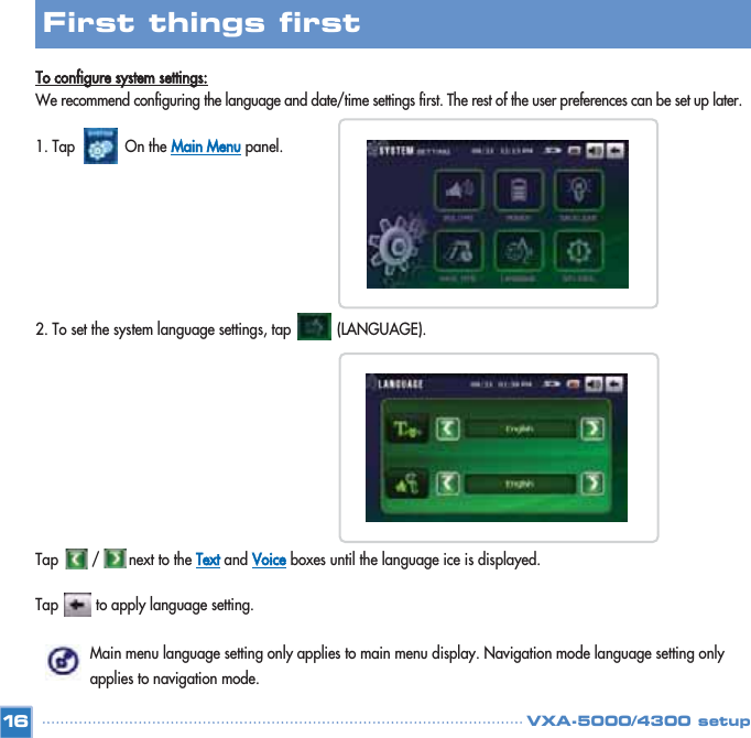 To configure system settings:We recommend configuring the language and date/time settings first. The rest of the user preferences can be set up later.1. Tap            On the Main Menupanel.2. To set the system language settings, tap           (LANGUAGE).  Tap        /       next to the Textand Voiceboxes until the language ice is displayed. Tap         to apply language setting. Main menu language setting only applies to main menu display. Navigation mode language setting only applies to navigation mode.16First things first VXA-5000/4300 setup