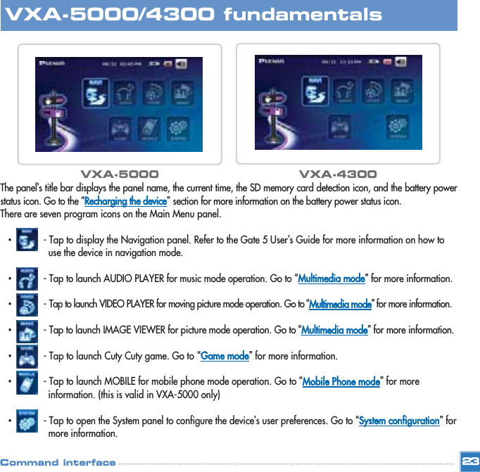 The panel’s title bar displays the panel name, the current time, the SD memory card detection icon, and the battery powerstatus icon. Go to the “Recharging the device”section for more information on the battery power status icon. There are seven program icons on the Main Menu panel. •- Tap to display the Navigation panel. Refer to the Gate 5 User’s Guide for more information on how to use the device in navigation mode. •- Tap to launch AUDIO PLAYER for music mode operation. Go to “Multimedia mode”for more information. •- Tap to launch VIDEO PLAYER for moving picture mode operation. Go to “Multimedia mode”for more information.•- Tap to launch IMAGE VIEWER for picture mode operation. Go to “Multimedia mode”for more information.•- Tap to launch Cuty Cuty game. Go to “Game mode”for more information.•- Tap to launch MOBILE for mobile phone mode operation. Go to “Mobile Phone mode”for more information. (this is valid in VXA-5000 only)•- Tap to open the System panel to configure the device’s user preferences. Go to “System configuration”for more information.23VXA-5000/4300 fundamentalsCommand interfaceVXA-5000 VXA-4300