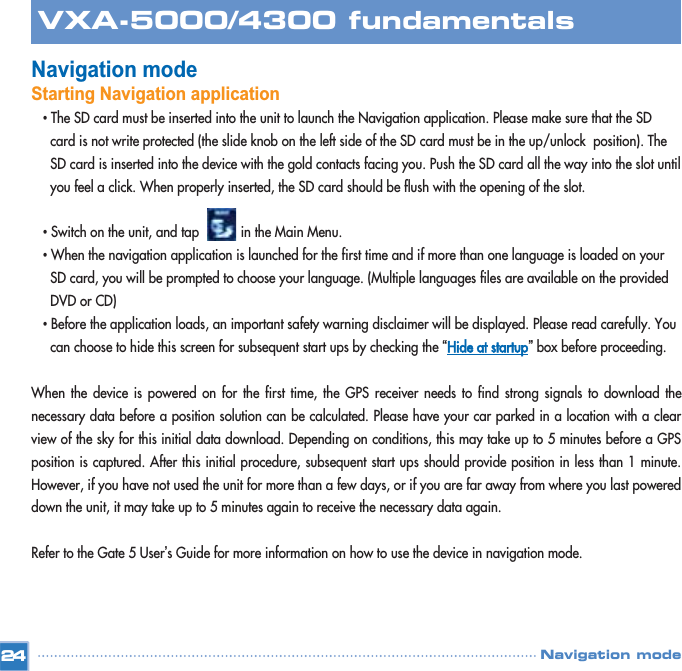 Navigation modeStarting Navigation application •The SD card must be inserted into the unit to launch the Navigation application. Please make sure that the SD card is not write protected (the slide knob on the left side of the SD card must be in the up/unlock  position). The SD card is inserted into the device with the gold contacts facing you. Push the SD card all the way into the slot until you feel a click. When properly inserted, the SD card should be flush with the opening of the slot.•Switch on the unit, and tap           in the Main Menu.   •When the navigation application is launched for the first time and if more than one language is loaded on your SD card, you will be prompted to choose your language. (Multiple languages files are available on the provided DVD or CD)•Before the application loads, an important safety warning disclaimer will be displayed. Please read carefully. You can choose to hide this screen for subsequent start ups by checking the “Hide at startup”box before proceeding.When the device is powered on for the first time, the GPS receiver needs to find strong signals to download thenecessary data before a position solution can be calculated. Please have your car parked in a location with a clearview of the sky for this initial data download. Depending on conditions, this may take up to 5 minutes before a GPSposition is captured. After this initial procedure, subsequent start ups should provide position in less than 1 minute.However, if you have not used the unit for more than a few days, or if you are far away from where you last powereddown the unit, it may take up to 5 minutes again to receive the necessary data again.Refer to the Gate 5 User’s Guide for more information on how to use the device in navigation mode.24VXA-5000/4300 fundamentalsNavigation mode