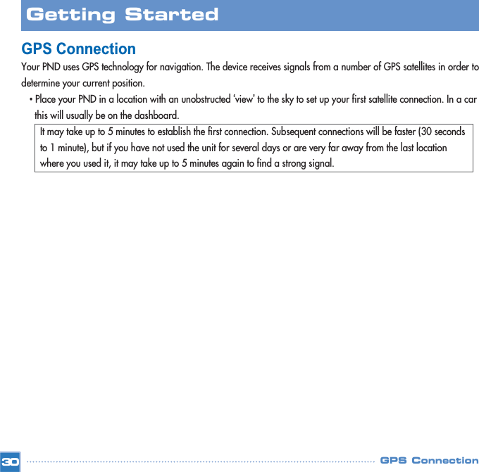 GPS ConnectionYour PND uses GPS technology for navigation. The device receives signals from a number of GPS satellites in order todetermine your current position.•Place your PND in a location with an unobstructed ‘view’to the sky to set up your first satellite connection. In a car this will usually be on the dashboard. It may take up to 5 minutes to establish the first connection. Subsequent connections will be faster (30 seconds to 1 minute), but if you have not used the unit for several days or are very far away from the last location where you used it, it may take up to 5 minutes again to find a strong signal.GPS Connection30Getting Started