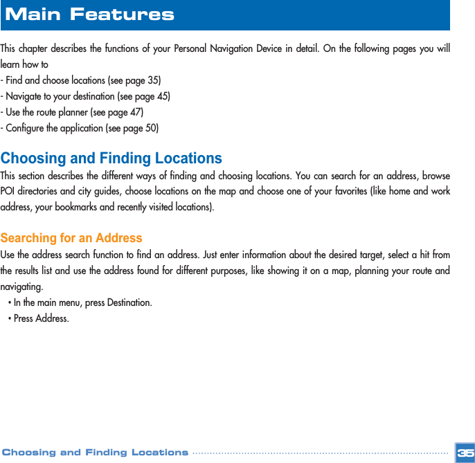 This chapter describes the functions of your Personal Navigation Device in detail. On the following pages you willlearn how to - Find and choose locations (see page 35)- Navigate to your destination (see page 45)- Use the route planner (see page 47)- Configure the application (see page 50)Choosing and Finding LocationsThis section describes the different ways of finding and choosing locations. You can search for an address, browsePOI directories and city guides, choose locations on the map and choose one of your favorites (like home and workaddress, your bookmarks and recently visited locations).Searching for an AddressUse the address search function to find an address. Just enter information about the desired target, select a hit fromthe results list and use the address found for different purposes, like showing it on a map, planning your route andnavigating. •In the main menu, press Destination. •Press Address.35Choosing and Finding LocationsMain Features