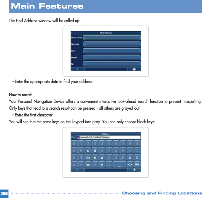 The Find Address window will be called up:•Enter the appropriate data to find your address.How to searchYour Personal Navigation Device offers a convenient interactive look-ahead search function to prevent misspelling.Only keys that lead to a search result can be pressed - all others are grayed out! •Enter the first character. You will see that the some keys on the keypad turn gray. You can only choose black keys:Choosing and Finding Locations36Main Features