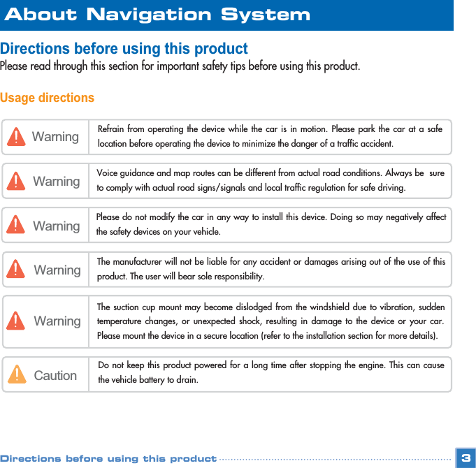 Directions before using this productPlease read through this section for important safety tips before using this product.Usage directions3Warning Refrain from operating the device while the car is in motion. Please park the car at a safelocation before operating the device to minimize the danger of a traffic accident.Voice guidance and map routes can be different from actual road conditions. Always be  sureto comply with actual road signs/signals and local traffic regulation for safe driving.Warning Please do not modify the car in any way to install this device. Doing so may negatively affectthe safety devices on your vehicle. WarningWarning The manufacturer will not be liable for any accident or damages arising out of the use of thisproduct. The user will bear sole responsibility. WarningThe suction cup mount may become dislodged from the windshield due to vibration, suddentemperature changes, or unexpected shock, resulting in damage to the device or your car.Please mount the device in a secure location (refer to the installation section for more details). Caution Do not keep this product powered for a long time after stopping the engine. This can causethe vehicle battery to drain.About Navigation SystemDirections before using this product