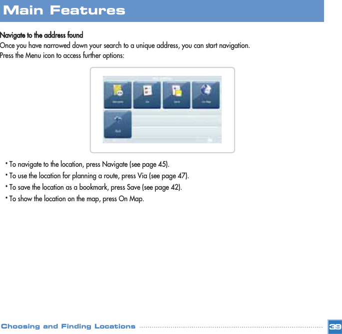 Navigate to the address foundOnce you have narrowed down your search to a unique address, you can start navigation.Press the Menu icon to access further options:•To navigate to the location, press Navigate (see page 45). •To use the location for planning a route, press Via (see page 47). •To save the location as a bookmark, press Save (see page 42). •To show the location on the map, press On Map. Main FeaturesChoosing and Finding Locations 39