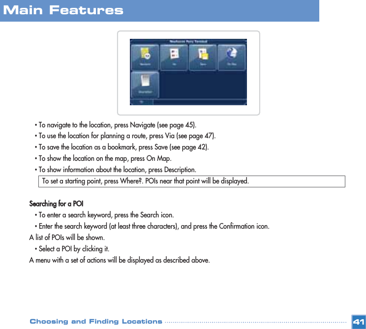 •To navigate to the location, press Navigate (see page 45). •To use the location for planning a route, press Via (see page 47). •To save the location as a bookmark, press Save (see page 42). •To show the location on the map, press On Map. •To show information about the location, press Description. To set a starting point, press Where?. POIs near that point will be displayed. Searching for a POI•To enter a search keyword, press the Search icon.•Enter the search keyword (at least three characters), and press the Confirmation icon.A list of POIs will be shown.•Select a POI by clicking it. A menu with a set of actions will be displayed as described above.Main FeaturesChoosing and Finding Locations 41
