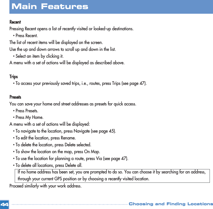 RecentPressing Recent opens a list of recently visited or looked-up destinations. •Press Recent.The list of recent items will be displayed on the screen.Use the up and down arrows to scroll up and down in the list. •Select an item by clicking it.A menu with a set of actions will be displayed as described above.Trips•To access your previously saved trips, i.e., routes, press Trips (see page 47). PresetsYou can save your home and street addresses as presets for quick access.•Press Presets.•Press My Home. A menu with a set of actions will be displayed:•To navigate to the location, press Navigate (see page 45).•To edit the location, press Rename.•To delete the location, press Delete selected.•To show the location on the map, press On Map. •To use the location for planning a route, press Via (see page 47). •To delete all locations, press Delete all.If no home address has been set, you are prompted to do so. You can choose it by searching for an address, through your current GPS position or by choosing a recently visited location.Proceed similarly with your work address.Main FeaturesChoosing and Finding Locations44
