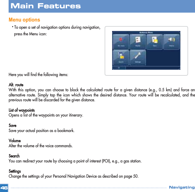 Menu options•To open a set of navigation options during navigation, press the Menu icon:Here you will find the following items:Alt. route With this option, you can choose to block the calculated route for a given distance (e.g., 0.5 km) and force analternative route. Simply tap the icon which shows the desired distance. Your route will be recalculated, and theprevious route will be discarded for the given distance.List of waypointsOpens a list of the waypoints on your itinerary.SaveSave your actual position as a bookmark.VolumeAlter the volume of the voice commands.SearchYou can redirect your route by choosing a point of interest (POI), e.g., a gas station. SettingsChange the settings of your Personal Navigation Device as described on page 50.Main FeaturesNavigating46